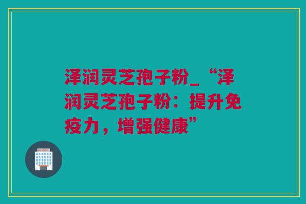 泽润灵芝孢子粉_“泽润灵芝孢子粉：提升免疫力，增强健康”
