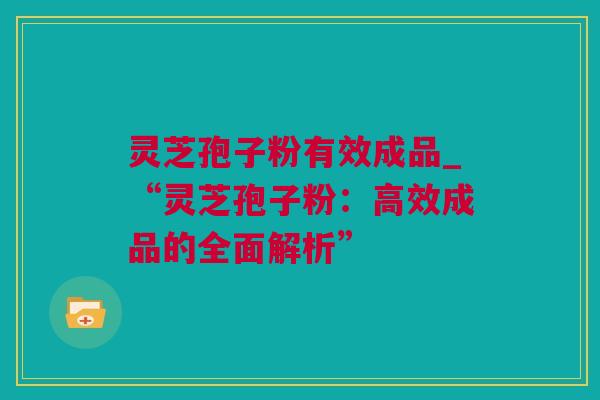 灵芝孢子粉有效成品_“灵芝孢子粉：高效成品的全面解析”