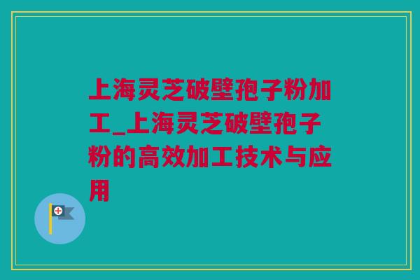 上海灵芝破壁孢子粉加工_上海灵芝破壁孢子粉的高效加工技术与应用