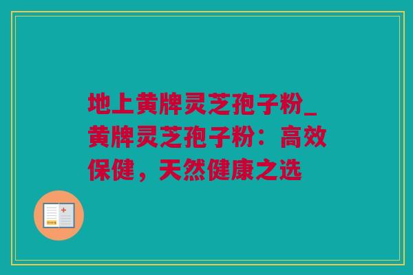 地上黄牌灵芝孢子粉_黄牌灵芝孢子粉:高效保健,天然健康之选 地上黄牌灵芝孢子粉_黄牌灵芝孢子粉:高效保健,天然健康之选