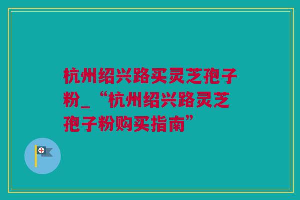 杭州绍兴路买灵芝孢子粉_“杭州绍兴路灵芝孢子粉购买指南”