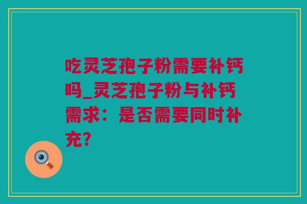 吃灵芝孢子粉需要补钙吗_灵芝孢子粉与补钙需求:是否需要同时补充? 吃灵芝孢子粉需要补钙吗_灵芝孢子粉与补钙需求:是否需要同时补充?