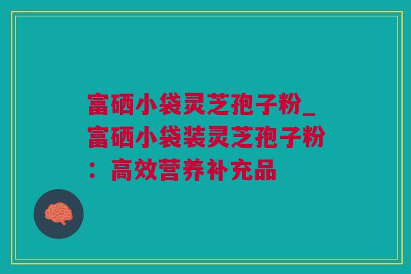 富硒小袋灵芝孢子粉_富硒小袋装灵芝孢子粉：高效营养补充品