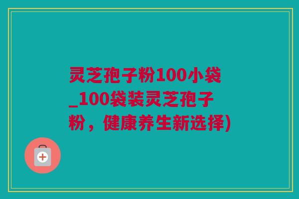 灵芝孢子粉100小袋_100袋装灵芝孢子粉，健康养生新选择)