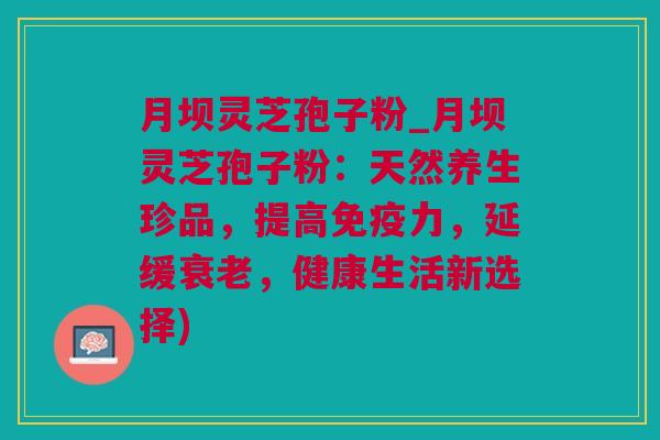 月坝灵芝孢子粉_月坝灵芝孢子粉：天然养生珍品，提高免疫力，延缓衰老，健康生活新选择)