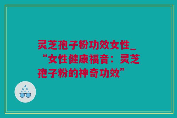 灵芝孢子粉功效女性_“女性健康福音：灵芝孢子粉的神奇功效”