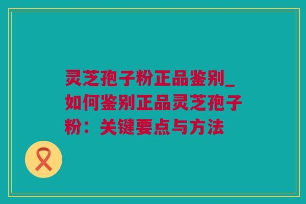 灵芝孢子粉正品鉴别_如何鉴别正品灵芝孢子粉：关键要点与方法