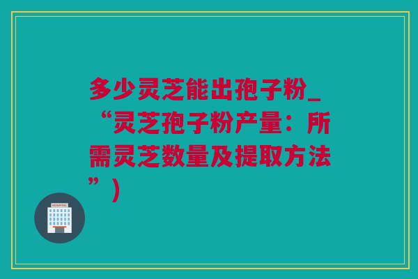 多少灵芝能出孢子粉_“灵芝孢子粉产量：所需灵芝数量及提取方法”)