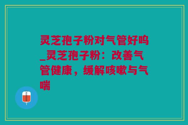 灵芝孢子粉对气管好呜_灵芝孢子粉：改善气管健康，缓解咳嗽与气喘