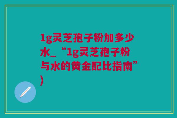 1g灵芝孢子粉加多少水_“1g灵芝孢子粉与水的黄金配比指南”)