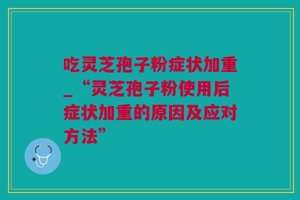 吃灵芝孢子粉症状加重_“灵芝孢子粉使用后症状加重的原因及应对方法” 吃灵芝孢子粉症状加重_“灵芝孢子粉使用后症状加重的原因及应对方法”