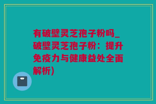 有破壁灵芝孢子粉吗_破壁灵芝孢子粉：提升免疫力与健康益处全面解析)
