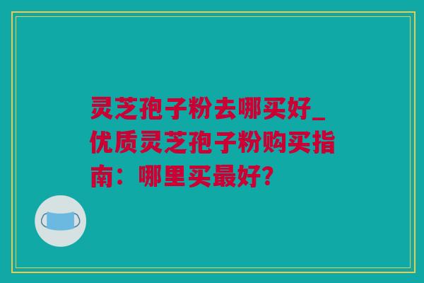 灵芝孢子粉去哪买好_优质灵芝孢子粉购买指南：哪里买最好？