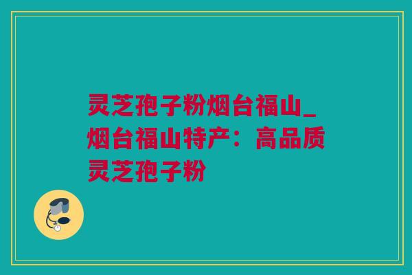 灵芝孢子粉烟台福山_烟台福山特产：高品质灵芝孢子粉