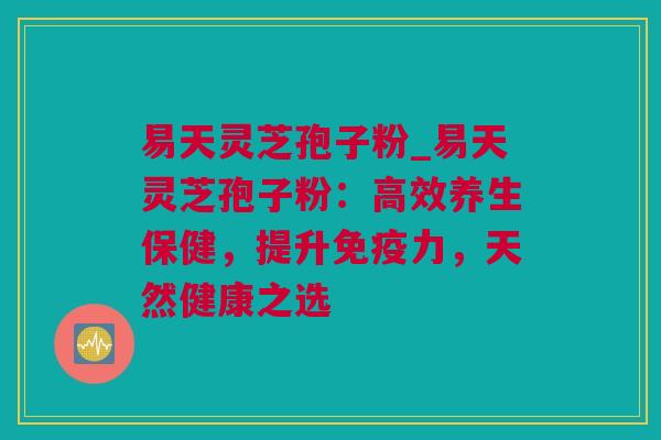 易天灵芝孢子粉_易天灵芝孢子粉：高效养生保健，提升免疫力，天然健康之选