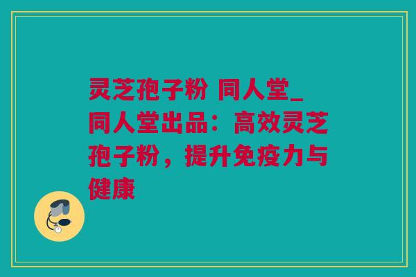 灵芝孢子粉 同人堂_同人堂出品：高效灵芝孢子粉，提升免疫力与健康