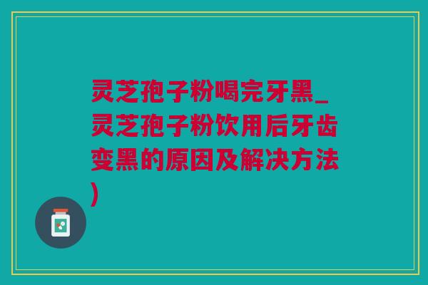 灵芝孢子粉喝完牙黑_灵芝孢子粉饮用后牙齿变黑的原因及解决方法)