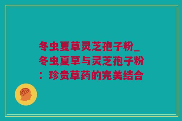 冬虫夏草灵芝孢子粉_冬虫夏草与灵芝孢子粉：珍贵草药的完美结合