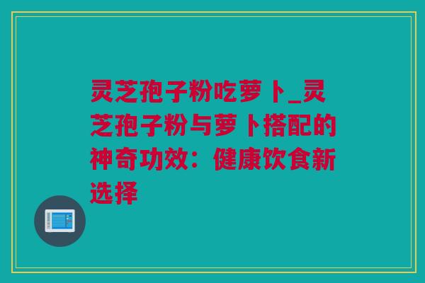 灵芝孢子粉吃萝卜_灵芝孢子粉与萝卜搭配的神奇功效：健康饮食新选择