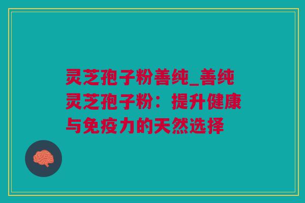 灵芝孢子粉善纯_善纯灵芝孢子粉：提升健康与免疫力的天然选择