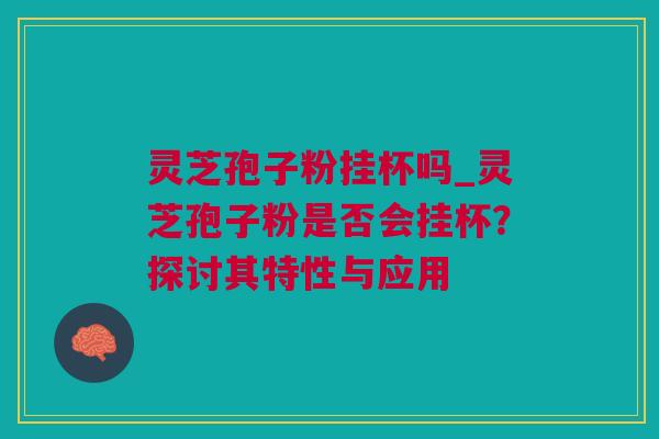 灵芝孢子粉挂杯吗_灵芝孢子粉是否会挂杯？探讨其特性与应用