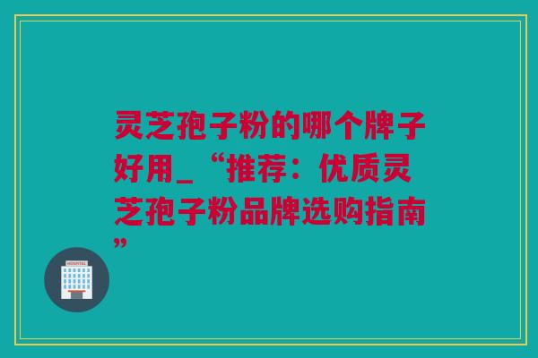 灵芝孢子粉的哪个牌子好用_“推荐：优质灵芝孢子粉品牌选购指南”