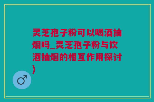 灵芝孢子粉可以喝酒抽烟吗_灵芝孢子粉与饮酒抽烟的相互作用探讨)