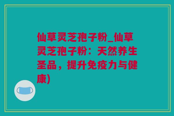 仙草灵芝孢子粉_仙草灵芝孢子粉：天然养生圣品，提升免疫力与健康)