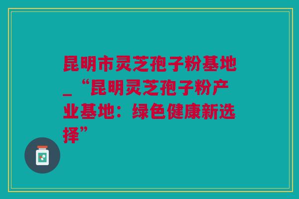 昆明市灵芝孢子粉基地_“昆明灵芝孢子粉产业基地：绿色健康新选择”