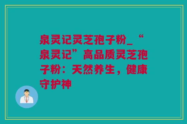 泉灵记灵芝孢子粉_“泉灵记”高品质灵芝孢子粉：天然养生，健康守护神
