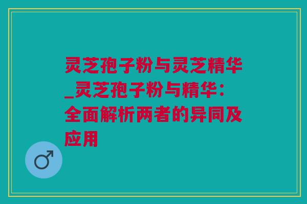 灵芝孢子粉与灵芝精华_灵芝孢子粉与精华：全面解析两者的异同及应用