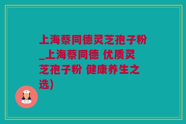 上海蔡同德灵芝孢子粉_上海蔡同德 优质灵芝孢子粉 健康养生之选)