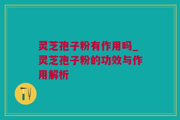 灵芝孢子粉有作用吗_灵芝孢子粉的功效与作用解析