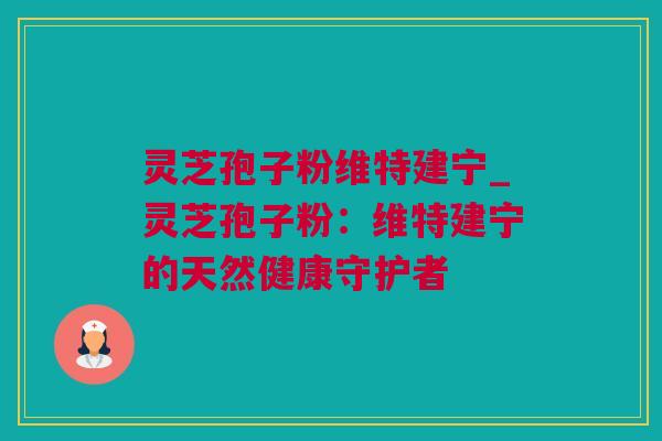 灵芝孢子粉维特建宁_灵芝孢子粉：维特建宁的天然健康守护者