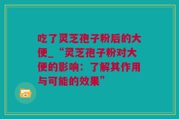吃了灵芝孢子粉后的大便_“灵芝孢子粉对大便的影响：了解其作用与可能的效果”