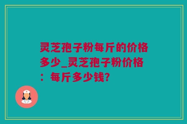 灵芝孢子粉每斤的价格多少_灵芝孢子粉价格：每斤多少钱？