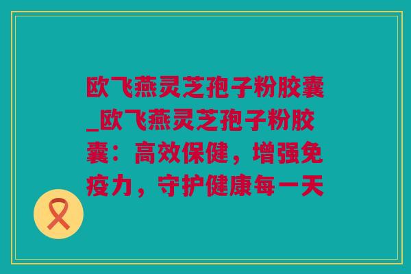 欧飞燕灵芝孢子粉胶囊_欧飞燕灵芝孢子粉胶囊：高效保健，增强免疫力，守护健康每一天