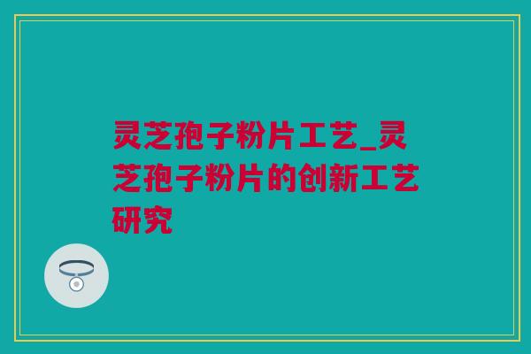 灵芝孢子粉片工艺_灵芝孢子粉片的创新工艺研究
