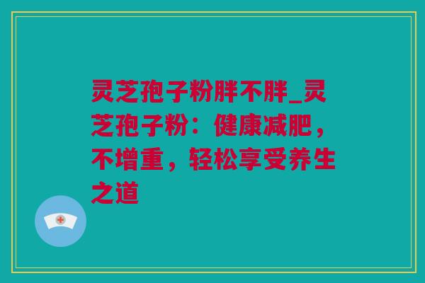 灵芝孢子粉胖不胖_灵芝孢子粉：健康减肥，不增重，轻松享受养生之道