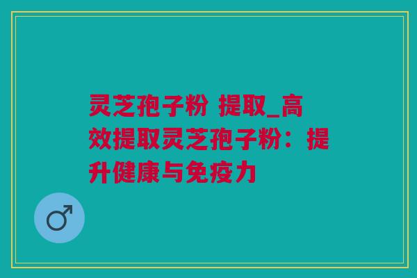 灵芝孢子粉 提取_高效提取灵芝孢子粉：提升健康与免疫力