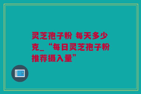 灵芝孢子粉 每天多少克_“每日灵芝孢子粉推荐摄入量”