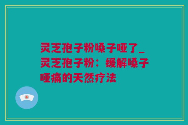 灵芝孢子粉嗓子哑了_灵芝孢子粉：缓解嗓子哑痛的天然疗法
