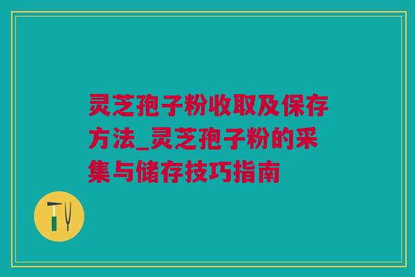 灵芝孢子粉收取及保存方法_灵芝孢子粉的采集与储存技巧指南