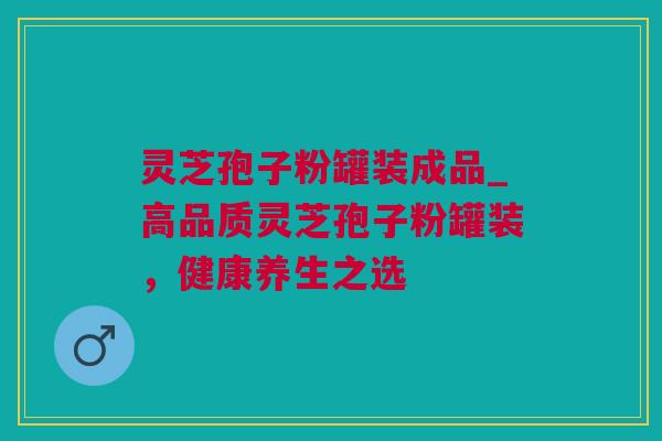 灵芝孢子粉罐装成品_高品质灵芝孢子粉罐装，健康养生之选