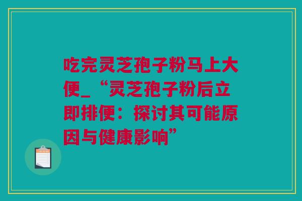 吃完灵芝孢子粉马上大便_“灵芝孢子粉后立即排便：探讨其可能原因与健康影响”