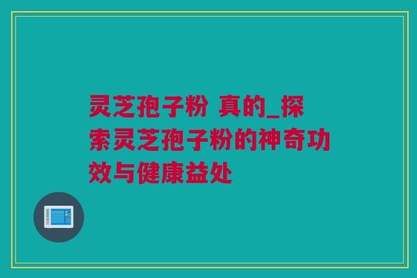 灵芝孢子粉 真的_探索灵芝孢子粉的神奇功效与健康益处