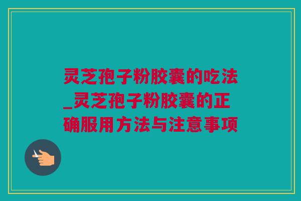 灵芝孢子粉胶囊的吃法_灵芝孢子粉胶囊的正确服用方法与注意事项