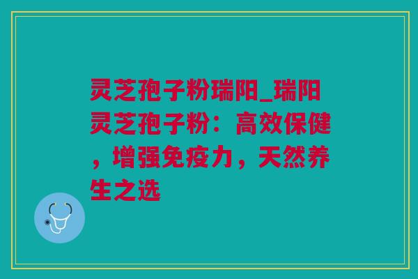 灵芝孢子粉瑞阳_瑞阳灵芝孢子粉：高效保健，增强免疫力，天然养生之选