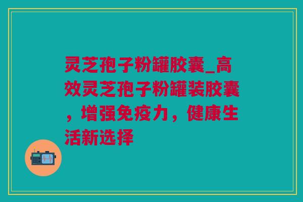 灵芝孢子粉罐胶囊_高效灵芝孢子粉罐装胶囊，增强免疫力，健康生活新选择