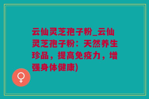 云仙灵芝孢子粉_云仙灵芝孢子粉：天然养生珍品，提高免疫力，增强身体健康)